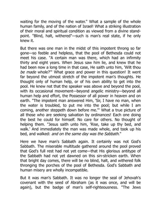 waiting for the moving of the water." What a sample of the whole
human family, and of the nation of Israel! What a striking illustration
of their moral and spiritual condition as viewed from a divine stand-
point. "Blind, halt, withered"—such is man's real state, if he only
knew it.
But there was one man in the midst of this impotent throng so far
gone—so feeble and helpless, that the pool of Bethesda could not
meet his case. "A certain man was there, which had an infirmity
thirty and eight years. When Jesus saw him lie, and knew that he
had been now a long time in that case, He saith unto him, 'Wilt thou
be made whole?'" What grace and power in this question! It went
far beyond the utmost stretch of the impotent man's thoughts. He
thought only of human help, or of his own ability to get into the
pool. He knew not that the speaker was above and beyond the pool,
with its occasional movement—beyond angelic ministry—beyond all
human help and effort, the Possessor of all power in heaven and on
earth. "The impotent man answered Him, 'Sir, I have no man, when
the water is troubled, to put me into the pool; but while I am
coming, another steppeth down before me.'" What a true picture of
all those who are seeking salvation by ordinances! Each one doing
the best he could for himself. No care for others. No thought of
helping them. "Jesus saith unto him, 'Rise, take up thy bed, and
walk.' And immediately the man was made whole, and took up his
bed, and walked: and on the same day was the Sabbath."
Here we have man's Sabbath again. It certainly was not God's
Sabbath. The miserable multitude gathered around the pool proved
that God's full rest had not yet come—that His glorious antitype of
the Sabbath had not yet dawned on this sin-stricken earth. When
that bright day comes, there will be no blind, halt, and withered folk
thronging the porches of the pool of Bethesda. God's Sabbath and
human misery are wholly incompatible.
But it was man's Sabbath. It was no longer the seal of Jehovah's
covenant with the seed of Abraham (as it was once, and will be
again), but the badge of man's self-righteousness. "The Jews
 
