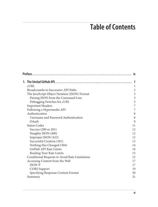 Table of Contents
Preface. . . . . . . . . . . . . . . . . . . . . . . . . . . . . . . . . . . . . . . . . . . . . . . . . . . . . . . . . . . . . . . . . . . . . . . ix
1. The Unclad GitHub API. . . . . . . . . . . . . . . . . . . . . . . . . . . . . . . . . . . . . . . . . . . . . . . . . . . . . . . 1
cURL 1
Breadcrumbs to Successive API Paths 2
The JavaScript Object Notation (JSON) Format 3
Parsing JSON from the Command Line 3
Debugging Switches for cURL 5
Important Headers 7
Following a Hypermedia API 7
Authentication 8
Username and Password Authentication 8
OAuth 9
Status Codes 11
Success (200 or 201) 12
Naughty JSON (400) 12
Improper JSON (422) 12
Successful Creation (201) 13
Nothing Has Changed (304) 14
GitHub API Rate Limits 14
Reading Your Rate Limits 15
Conditional Requests to Avoid Rate Limitations 15
Accessing Content from the Web 17
JSON-P 17
CORS Support 19
Specifying Response Content Format 20
Summary 21
iii
 