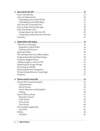 2. Gists and the Gist API. . . . . . . . . . . . . . . . . . . . . . . . . . . . . . . . . . . . . . . . . . . . . . . . . . . . . . . 23
Easy Code Sharing 23
Gists Are Repositories 24
Embedding Gists Inside HTML 25
Embedding Inside Jekyll Blogs 25
Gist from the Command Line 25
Gists as Fully Functioning Apps 26
Gists that Render Gists 28
Going Deeper into the Gist API 29
Using Hypermedia Data from Octokit 30
Summary 32
3. GitHub Wikis with Gollum. . . . . . . . . . . . . . . . . . . . . . . . . . . . . . . . . . . . . . . . . . . . . . . . . . . 33
“The Story of Smeagol…” 33
Repository Linked Wikis 34
Markup and Structure 35
Hacking Gollum 38
The Starting Point of a Gollum Editor 39
Programmatically Handling Images 40
Using the Rugged Library 42
Adding Images to a Review File 45
Optimizing for Image Storage 45
Reviewing on GitHub 48
Improving Revision Navigation 50
Fixing Linking Between Comp Pages 51
Summary 52
4. Python and the Search API. . . . . . . . . . . . . . . . . . . . . . . . . . . . . . . . . . . . . . . . . . . . . . . . . . . 53
Search API General Principles 53
Authentication 54
Result Format 54
Search Operators and Qualifiers 55
Sorting 56
Search APIs in Detail 57
Repository Search 57
Code Search 58
Issue Search 59
User Search 60
Our Example Application 61
User Flow 63
Python 64
AGitHub 65
iv | Table of Contents
 