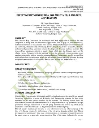 NOVATEUR PUBLICATIONS
INTERNATIONAL JOURNAL OF INNOVATIONS IN ENGINEERING RESEARCH AND TECHNOLOGY [IJIERT]
ISSN: 2394-3696
VOLUME 2, ISSUE 4, APR.-2015
1 | P a g e
EFFECTIVE KEY GENERATION FOR MULTIMEDIA AND WEB
APPLICATION
Mr. Sagar Sharad Bhuite
Department of Computer Science and Engg, College of Engg. Pandharpur
Solapur University, Solapur, India
Prof. Yoginath R. Kalshetty
Asst. Prof. in CSE Dept., College of Engg. Pandharpur
Solapur University, Solapur, India
ABSTRACT
The Effective Key Generation for Multimedia and Web Application is used as the core
component of many web and multimedia applications such as pay-TV, teleconferencing,
real-time distribution of stock market price and etc. The main challenges for secure multicast
are scalability, efficiency and authenticity. In this project, we propose a scalable, efficient,
authenticated group key agreement scheme for large and dynamic multicast systems. The
proposed key agreement scheme is identity-based which uses the bilinear map over the
elliptic curves. Compared with the existing system, the proposed system provides group
member authenticity without imposing extra mechanism. Furthermore, we give a scalability
solution based on the subgroups, which has advantages over the existing schemes. Security
analysis shows that our scheme satisfies both forward secrecy and backward secrecy.
INTRODUCTION
AIM OF THE PROJECT
A)Scalable, Efficient, Authenticated group key agreement scheme for large and dynamic
multicast systems.
B)The proposed key agreement scheme is identity-based which uses the bilinear map
over the elliptic curves.
C)To Provides Group Member Authenticity.
D)Scalability solution based on the subgroups.
E)To analyze security for forward secrecy and backward secrecy.
GENERAL INTRODUCTION
Effective Key Generation for Multimedia and Web Application provides an efficient way of
Group key Agreement in terms of Scalability and Authenticity between the Sub group
members and to other group members in the network. The Existing system have the
drawbacks such as the Group Controller takes all responsibilities of key generation, re keys
generation, message transmission to its sub group members and also to any other group
controllers. So lot of bottleneck’s to the group controller in the sub group.
The sub group’s members are not able to send information’s to any other subgroup at the
time of re keying process. So performance of the sub group degrades at that time. The re
keying process is done every time once a communication is completed between the users in
the same group or to any other group members. One of the main challenges for secure
 