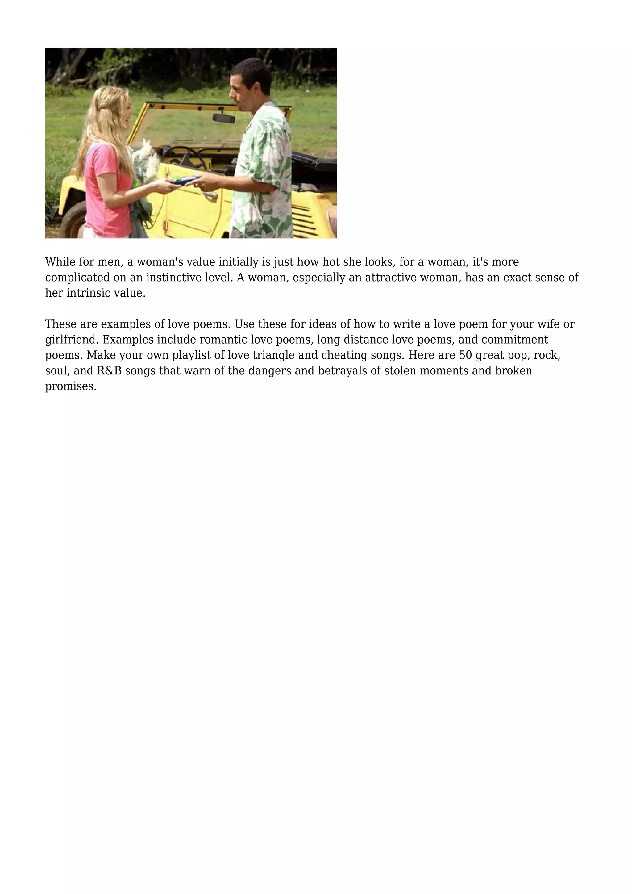 While for men, a woman's value initially is just how hot she looks, for a woman, it's more
complicated on an instinctive level. A woman, especially an attractive woman, has an exact sense of
her intrinsic value.
These are examples of love poems. Use these for ideas of how to write a love poem for your wife or
girlfriend. Examples include romantic love poems, long distance love poems, and commitment
poems. Make your own playlist of love triangle and cheating songs. Here are 50 great pop, rock,
soul, and R&B songs that warn of the dangers and betrayals of stolen moments and broken
promises.
 