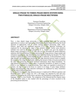 NOVATEUR PUBLICATIONS
INTERNATIONAL JOURNAL OF INNOVATIONS IN ENGINEERING RESEARCH AND TECHNOLOGY [IJIERT]
ISSN: 2394-3696
VOLUME 2, ISSUE 4APR.-2015
     
1 | P a g e  
 
SINGLE‐PHASE	TO	THREE‐PHASE	DRIVE	SYSTEM	USING	
TWO	PARALLEL	SINGLE‐PHASE	RECTIFIERS	
Nazneen Choudhari
Department of Electrical Engineering,
Solapur University, Solapur, India.
Nida Shaikh
Department of Electrical Engineering,
Solapur University, Solapur, India.
ABSTRACT		
	
Now a days digital image processing is rapid emerging field with fast growing
applications in sciences and engineering technologies. Digital image processing has broad
spectrum of applications such as remote sensing, medical processing, radar, sonar,
robotics, sport field and automated processes [1-2]. Edge detection techniques are
employed for the detecting the edges of the primitive picture. Earlier some primitive
methods were used for the image processing. H. C. Andrew et.al. gave the method of
digital image restoration [3-5], A. K. Jain and et.al put forwarded the partial difference
equations and finite differences in image processing [6]. Image process, image models and
estimation regarding the edge detection has been flourished during last decade [7-9]. Most
modules in practical vision system depend, directly or indirectly, on the performance of an
edge detector and digital image processing. The edge detection process tends to simplify
the analysis of the image by drastically reducing the amount of data to be processed and at
the same time preserving the useful structural information about object boundaries. An
edge-detector is employed to detect edges, in particular boundaries of objects in images
which is very important in image processing. Since edges are regarded as primitives of
pictures. An edge is said to be occur at a point in an image, if some image attributes
changes discontinuously. Edge detection techniques are employed by many researchers
with the help of different operators.
In the present investigation edge detection process is employed for different operators and
threshold values and its images for 128 x 128 image was obtained by trial and error
method i.e. comparing the results below and above the threshold by using higher level ‘C’
language, which is a user friendly. The comparison of the obtained and the original values
of the threshold values is also studied with the percentage of errors occurred in the
processing present detection.
 