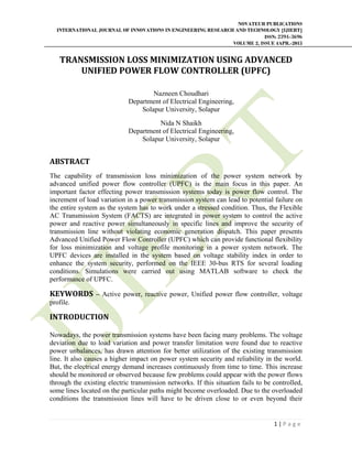 NOVATEUR PUBLICATIONS
INTERNATIONAL JOURNAL OF INNOVATIONS IN ENGINEERING RESEARCH AND TECHNOLOGY [IJIERT]
ISSN: 2394-3696
VOLUME 2, ISSUE 4APR.-2015
 
1 | P a g e  
 
TRANSMISSION	LOSS	MINIMIZATION	USING	ADVANCED	
UNIFIED	POWER	FLOW	CONTROLLER	(UPFC)	
Nazneen Choudhari
Department of Electrical Engineering,
Solapur University, Solapur
Nida N Shaikh
Department of Electrical Engineering,
Solapur University, Solapur
ABSTRACT	
The capability of transmission loss minimization of the power system network by
advanced unified power flow controller (UPFC) is the main focus in this paper. An
important factor effecting power transmission systems today is power flow control. The
increment of load variation in a power transmission system can lead to potential failure on
the entire system as the system has to work under a stressed condition. Thus, the Flexible
AC Transmission System (FACTS) are integrated in power system to control the active
power and reactive power simultaneously in specific lines and improve the security of
transmission line without violating economic generation dispatch. This paper presents
Advanced Unified Power Flow Controller (UPFC) which can provide functional flexibility
for loss minimization and voltage profile monitoring in a power system network. The
UPFC devices are installed in the system based on voltage stability index in order to
enhance the system security, performed on the IEEE 30-bus RTS for several loading
conditions. Simulations were carried out using MATLAB software to check the
performance of UPFC.
KEYWORDS – Active power, reactive power, Unified power flow controller, voltage
profile.
INTRODUCTION		
	
Nowadays, the power transmission systems have been facing many problems. The voltage
deviation due to load variation and power transfer limitation were found due to reactive
power unbalances, has drawn attention for better utilization of the existing transmission
line. It also causes a higher impact on power system security and reliability in the world.
But, the electrical energy demand increases continuously from time to time. This increase
should be monitored or observed because few problems could appear with the power flows
through the existing electric transmission networks. If this situation fails to be controlled,
some lines located on the particular paths might become overloaded. Due to the overloaded
conditions the transmission lines will have to be driven close to or even beyond their
 