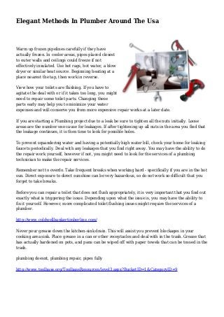 Elegant Methods In Plumber Around The Usa
Warm up frozen pipelines carefully if they have
actually frozen. In cooler areas, pipes placed closest
to outer walls and ceilings could freeze if not
effectively insulated. Use hot rags, hot water, a blow
dryer or similar heat source. Beginning heating at a
place nearest the tap, then work in reverse.
View how your toilets are flushing. If you have to
agitate the deal with or if it takes too long, you might
need to repair some toilet parts. Changing these
parts early may help you to minimize your water
expenses and will conserve you from more expensive repair works at a later date.
If you are starting a Plumbing project due to a leak be sure to tighten all the nuts initially. Loose
areas are the number one cause for leakages. If after tightening up all nuts in the area you find that
the leakage continues, it is then time to look for possible holes.
To prevent squandering water and having a potentially high water bill, check your home for leaking
faucets periodically. Deal with any leakages that you find right away. You may have the ability to do
the repair work yourself, however if not, you might need to look for the services of a plumbing
technician to make the repair services.
Remember not to overdo. Take frequent breaks when working hard - specifically if you are in the hot
sun. Direct exposure to direct sunshine can be very hazardous, so do not work so difficult that you
forget to take breaks.
Before you can repair a toilet that does not flush appropriately, it is very important that you find out
exactly what is triggering the issue. Depending upon what the issue is, you may have the ability to
fix it yourself. However, more complicated toilet flushing issues might require the services of a
plumber.
http://www.coldwellbankertimberline.com/
Never pour grease down the kitchen-sink drain. This will assist you prevent blockages in your
cooking area sink. Place grease in a can or other receptacles and deal with in the trash. Grease that
has actually hardened on pots, and pans can be wiped off with paper towels that can be tossed in the
trash.
plumbing doesnt, plumbing repair, pipes fully
http://www.toolbase.org/ToolbaseResources/level3.aspx?BucketID=1&CategoryID=9
 