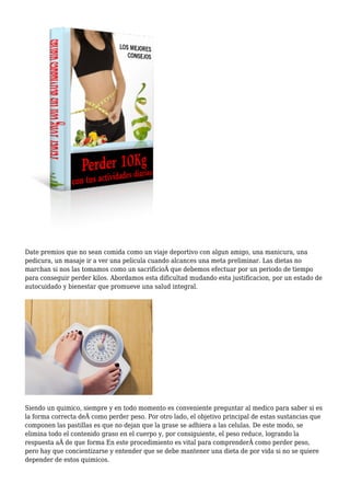 Date premios que no sean comida como un viaje deportivo con algun amigo, una manicura, una
pedicura, un masaje ir a ver una pelicula cuando alcances una meta preliminar. Las dietas no
marchan si nos las tomamos como un sacrificioÂ que debemos efectuar por un periodo de tiempo
para conseguir perder kilos. Abordamos esta dificultad mudando esta justificacion, por un estado de
autocuidado y bienestar que promueve una salud integral.
Siendo un quimico, siempre y en todo momento es conveniente preguntar al medico para saber si es
la forma correcta deÂ como perder peso. Por otro lado, el objetivo principal de estas sustancias que
componen las pastillas es que no dejan que la grase se adhiera a las celulas. De este modo, se
elimina todo el contenido graso en el cuerpo y, por consiguiente, el peso reduce, logrando la
respuesta aÂ de que forma En este procedimiento es vital para comprenderÂ como perder peso,
pero hay que concientizarse y entender que se debe mantener una dieta de por vida si no se quiere
depender de estos quimicos.
 