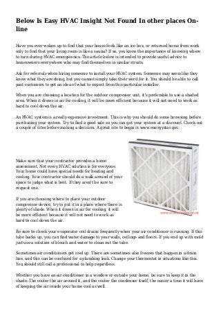 Below Is Easy HVAC Insight Not Found In other places On-
line
Have you ever woken up to find that your house feels like an ice box, or returned home from work
only to find that your living room is like a sauna? If so, you know the importance of knowing where
to turn during HVAC emergencies. The article below is intended to provide useful advice to
homeowners everywhere who may find themselves in similar straits.
Ask for referrals when hiring someone to install your HVAC system. Someone may seem like they
know what they are doing, but you cannot simply take their word for it. You should be able to call
past customers to get an idea of what to expect from this particular installer.
When you are choosing a location for the outdoor compressor unit, it's preferable to use a shaded
area. When it draws in air for cooling, it will be more efficient because it will not need to work as
hard to cool down the air.
An HVAC system is a really expensive investment. This is why you should do some browsing before
purchasing your system. Try to find a good sale so you can get your system at a discount. Check out
a couple of sites before making a decision. A great site to begin is www.energystar.gov.
Make sure that your contractor provides a home
assessment. Not every HVAC solution is for everyone.
Your home could have special needs for heating and
cooling. Your contractor should do a walk around of your
space to judge what is best. If they aren't be sure to
request one.
If you are choosing where to place your outdoor
compressor device, try to put it in a place where there is
plenty of shade. When it draws in air for cooling, it will
be more efficient because it will not need to work as
hard to cool down the air.
Be sure to check your evaporator coil drains frequently when your air conditioner is running. If this
tube backs up, you can find water damage to your walls, ceilings and floors. If you end up with mold
just use a solution of bleach and water to clean out the tube.
Sometimes air conditioners get iced up. There are sometimes also freezes that happen in a drain
line, and this can be confused for a plumbing leak. Change your thermostat in situations like this.
You should still call a professional to help regardless.
Whether you have an air conditioner in a window or outside your home, be sure to keep it in the
shade. The cooler the air around it, and the cooler the condenser itself, the easier a time it will have
of keeping the air inside your home cool as well.
 