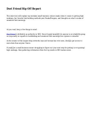 Dori Friend Rip Off Report
This interview will explain top mistakes small business owners make when it comes to getting high
rankings, her favorite link building methods post Panda/Penguin, and thoughts on what to make of
unnatural link warnings.
As you read, keep a few things in mind:
Dori Friend is definitely an authority in SEO. Since Google hasnâ€™t let anyone in on whatâ€™s going
on (especially in regards to backlinking and unnatural link warnings) her opinion is valuable.
As the creator of the largest blog networks man and woman has ever seen, sheâ€™s got access to
more data than anyone I know.
If youâ€™re a small business owner struggling to figure out your next step for getting (or re-gaining)
high rankings, then gathering information from the top minds in SEO makes sense.
 