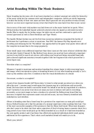 Artist Branding Within The Music Business
Music branding has become a lot of and more standard as a subject amongst not solely the hierarchy
of the music trade but the common artist and independent companies. Artists are slowly beginning
to realise the facility of their own name and how they'll generate not only another revenue stream,
however an even more important money return that dwarfs the come back from their music career.
One in every of the most vital markers was laid down not in the music trade but in sports. When
Michael Jordan the basketball legend achieved notoriety when he signed an extremely lucrative
handle Nike to supply the Air Jordan range, the table was set and has continued in sports with
several sportsmen as well as David Beckham and Tiger Woods.
The handle Michael Jordan was not the first time numerous industries recognised the facility of
performers be it sportsmen, actors or musicians. Run DMC the famous Hip Hop legends once
recording and releasing the hit "My Adidas" was approached by the game wear giants when sales of
the complete increased due to the songs popularity.
Some would argue even additional important than these cases are the cases of minor celebrities like
the late Jade Goody (Channel 4's Big Brother) have shown you need not have achieved a important
success in any field to search out success with selling your brand and being rewarded financially.
Jade achieved significant monetary rewards together with her fragrance line which grossed her a
seven figure sum.
Therefore what is a complete?
Whenever I speak to musicians and mention branding they always begin to talk concerning logos
and image, which incorporates a place in branding however it's not what branding actually is. Let's
clear up the emblem issue first. A emblem is that the visual identification of a brand.
Once more, so what is a complete?
A quote from Amazon founder Jeff Bezos states "a brand is what people say about you when you
allow the area". I assume many would agree that Amazon may be a well-known and successful
brand. But how does one build a successful brand? On behalf of me the key ingredient of a whole is
trust! Currently if you notice trust does not mean you have to behave well and do everything
accurately, as our post image we have a tendency to selected the Rolling stone brand that has
become a complete that represents smart rock and roll music, but was formerly identified with
misbehaviour and rebellion.
Others in branding state that a brand may be a promise of an experience as most girls would get
from a Herbal Essence ad is that the promise of a sensual experience when washing their hair. One
of the most successful examples of this promise is that the Heinz food brand. When most shoppers
who don't seem to be skint visit their native superstore if they're buying beans a massive share for a
long period of your time would pick up the Heinz branded tin as a result of it had been branded as
the next quality product and it had been thus effectively marketed individuals didn't mind paying
additional for the experience. That's what a well marketed brand will enable you to do.
What's your whole?
 