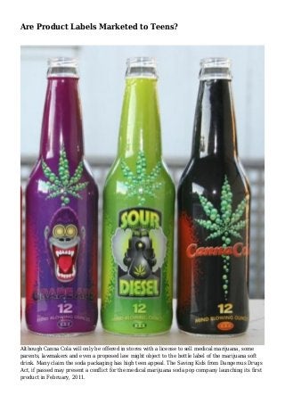 Are Product Labels Marketed to Teens?
Although Canna Cola will only be offered in stores with a license to sell medical marijuana, some
parents, lawmakers and even a proposed law might object to the bottle label of the marijuana soft
drink. Many claim the soda packaging has high teen appeal. The Saving Kids from Dangerous Drugs
Act, if passed may present a conflict for the medical marijuana soda pop company launching its first
product in February, 2011.
 