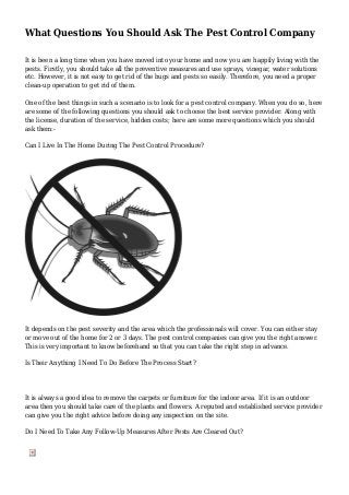 What Questions You Should Ask The Pest Control Company
It is been a long time when you have moved into your home and now you are happily living with the
pests. Firstly, you should take all the preventive measures and use sprays, vinegar, water solutions
etc. However, it is not easy to get rid of the bugs and pests so easily. Therefore, you need a proper
clean-up operation to get rid of them.
One of the best things in such a scenario is to look for a pest control company. When you do so, here
are some of the following questions you should ask to choose the best service provider. Along with
the license, duration of the service, hidden costs; here are some more questions which you should
ask them:-
Can I Live In The Home During The Pest Control Procedure?
It depends on the pest severity and the area which the professionals will cover. You can either stay
or move out of the home for 2 or 3 days. The pest control companies can give you the right answer.
This is very important to know beforehand so that you can take the right step in advance.
Is Their Anything I Need To Do Before The Process Start?
It is always a good idea to remove the carpets or furniture for the indoor area. If it is an outdoor
area then you should take care of the plants and flowers. A reputed and established service provider
can give you the right advice before doing any inspection on the site.
Do I Need To Take Any Follow-Up Measures After Pests Are Cleared Out?
 