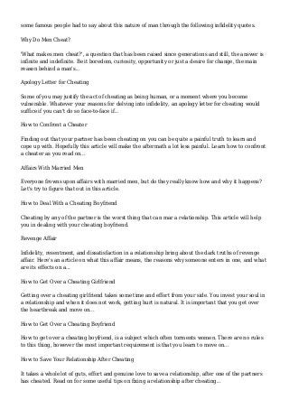 some famous people had to say about this nature of man through the following infidelity quotes.
Why Do Men Cheat?
'What makes men cheat?', a question that has been raised since generations and still, the answer is
infinite and indefinite. Be it boredom, curiosity, opportunity or just a desire for change, the main
reason behind a man's...
Apology Letter for Cheating
Some of you may justify the act of cheating as being human, or a moment where you become
vulnerable. Whatever your reasons for delving into infidelity, an apology letter for cheating would
suffice if you can't do so face-to-face if...
How to Confront a Cheater
Finding out that your partner has been cheating on you can be quite a painful truth to learn and
cope up with. Hopefully this article will make the aftermath a lot less painful. Learn how to confront
a cheater as you read on...
Affairs With Married Men
Everyone frowns upon affairs with married men, but do they really know how and why it happens?
Let's try to figure that out in this article.
How to Deal With a Cheating Boyfriend
Cheating by any of the partner is the worst thing that can mar a relationship. This article will help
you in dealing with your cheating boyfriend.
Revenge Affair
Infidelity, resentment, and dissatisfaction in a relationship bring about the dark truths of revenge
affair. Here's an article on what this affair means, the reasons why someone enters in one, and what
are its effects on a...
How to Get Over a Cheating Girlfriend
Getting over a cheating girlfriend takes some time and effort from your side. You invest your soul in
a relationship and when it does not work, getting hurt is natural. It is important that you get over
the heartbreak and move on...
How to Get Over a Cheating Boyfriend
How to get over a cheating boyfriend, is a subject which often torments women. There are no rules
to this thing, however the most important requirement is that you learn to move on...
How to Save Your Relationship After Cheating
It takes a whole lot of guts, effort and genuine love to save a relationship, after one of the partners
has cheated. Read on for some useful tips on fixing a relationship after cheating...
 