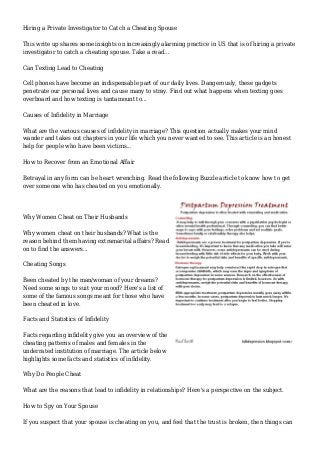 Hiring a Private Investigator to Catch a Cheating Spouse
This write up shares some insights on increasingly alarming practice in US that is of hiring a private
investigator to catch a cheating spouse. Take a read...
Can Texting Lead to Cheating
Cell phones have become an indispensable part of our daily lives. Dangerously, these gadgets
penetrate our personal lives and cause many to stray. Find out what happens when texting goes
overboard and how texting is tantamount to...
Causes of Infidelity in Marriage
What are the various causes of infidelity in marriage? This question actually makes your mind
wander and takes out chapters in your life which you never wanted to see. This article is an honest
help for people who have been victims...
How to Recover from an Emotional Affair
Betrayal in any form can be heart wrenching. Read the following Buzzle article to know how to get
over someone who has cheated on you emotionally.
Why Women Cheat on Their Husbands
Why women cheat on their husbands? What is the
reason behind them having extramarital affairs? Read
on to find the answers...
Cheating Songs
Been cheated by the man/woman of your dreams?
Need some songs to suit your mood? Here's a list of
some of the famous songs meant for those who have
been cheated in love.
Facts and Statistics of Infidelity
Facts regarding infidelity give you an overview of the
cheating patterns of males and females in the
underrated institution of marriage. The article below
highlights some facts and statistics of infidelity.
Why Do People Cheat
What are the reasons that lead to infidelity in relationships? Here's a perspective on the subject.
How to Spy on Your Spouse
If you suspect that your spouse is cheating on you, and feel that the trust is broken, then things can
 