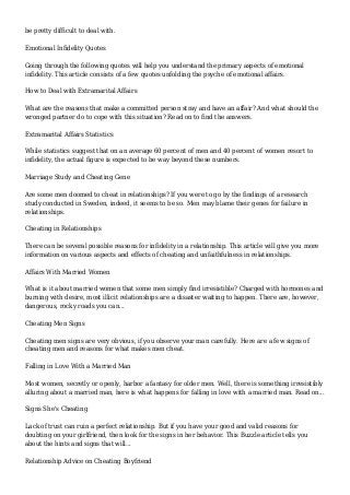be pretty difficult to deal with.
Emotional Infidelity Quotes
Going through the following quotes will help you understand the primary aspects of emotional
infidelity. This article consists of a few quotes unfolding the psyche of emotional affairs.
How to Deal with Extramarital Affairs
What are the reasons that make a committed person stray and have an affair? And what should the
wronged partner do to cope with this situation? Read on to find the answers.
Extramarital Affairs Statistics
While statistics suggest that on an average 60 percent of men and 40 percent of women resort to
infidelity, the actual figure is expected to be way beyond these numbers.
Marriage Study and Cheating Gene
Are some men doomed to cheat in relationships? If you were to go by the findings of a research
study conducted in Sweden, indeed, it seems to be so. Men may blame their genes for failure in
relationships.
Cheating in Relationships
There can be several possible reasons for infidelity in a relationship. This article will give you more
information on various aspects and effects of cheating and unfaithfulness in relationships.
Affairs With Married Women
What is it about married women that some men simply find irresistible? Charged with hormones and
burning with desire, most illicit relationships are a disaster waiting to happen. There are, however,
dangerous, rocky roads you can...
Cheating Men Signs
Cheating men signs are very obvious, if you observe your man carefully. Here are a few signs of
cheating men and reasons for what makes men cheat.
Falling in Love With a Married Man
Most women, secretly or openly, harbor a fantasy for older men. Well, there is something irresistibly
alluring about a married man, here is what happens for falling in love with a married man. Read on...
Signs She's Cheating
Lack of trust can ruin a perfect relationship. But if you have your good and valid reasons for
doubting on your girlfriend, then look for the signs in her behavior. This Buzzle article tells you
about the hints and signs that will...
Relationship Advice on Cheating Boyfriend
 