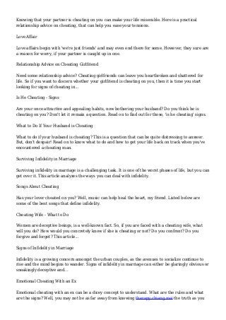 Knowing that your partner is cheating on you can make your life miserable. Here is a practical
relationship advice on cheating, that can help you ease your tensions.
Love Affair
Love affairs begin with 'we're just friends' and may even end there for some. However, they sure are
a reason for worry, if your partner is caught up in one.
Relationship Advice on Cheating Girlfriend
Need some relationship advice? Cheating girlfriends can leave you heartbroken and shattered for
life. So if you want to discern whether your girlfriend is cheating on you, then it is time you start
looking for signs of cheating in...
Is He Cheating - Signs
Are your once attractive and appealing habits, now bothering your husband? Do you think he is
cheating on you? Don't let it remain a question. Read on to find out for those, 'is he cheating' signs.
What to Do If Your Husband is Cheating
What to do if your husband is cheating? This is a question that can be quite distressing to answer.
But, don't despair! Read on to know what to do and how to get your life back on track when you've
encountered a cheating man.
Surviving Infidelity in Marriage
Surviving infidelity in marriage is a challenging task. It is one of the worst phases of life, but you can
get over it. This article analyzes the ways you can deal with infidelity.
Songs About Cheating
Has your lover cheated on you? Well, music can help heal the heart, my friend. Listed below are
some of the best songs that define infidelity.
Cheating Wife - What to Do
Women are deceptive beings, is a well-known fact. So, if you are faced with a cheating wife, what
will you do? How would you concretely know if she is cheating or not? Do you confront? Do you
forgive and forget? This article...
Signs of Infidelity in Marriage
Infidelity is a growing concern amongst the urban couples, as the avenues to socialize continue to
rise and the mind begins to wander. Signs of infidelity in marriage can either be glaringly obvious or
sneakingly deceptive and...
Emotional Cheating With an Ex
Emotional cheating with an ex can be a dicey concept to understand. What are the rules and what
are the signs? Well, you may not be as far away from knowing therapy chiang mai the truth as you
 