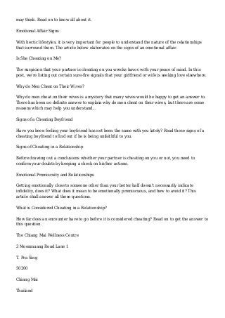may think. Read on to know all about it.
Emotional Affair Signs
With hectic lifestyles, it is very important for people to understand the nature of the relationships
that surround them. The article below elaborates on the signs of an emotional affair.
Is She Cheating on Me?
The suspicion that your partner is cheating on you wrecks havoc with your peace of mind. In this
post, we're listing out certain sure-fire signals that your girlfriend or wife is seeking love elsewhere.
Why do Men Cheat on Their Wives?
Why do men cheat on their wives is a mystery that many wives would be happy to get an answer to.
There has been no definite answer to explain why do men cheat on their wives, but there are some
reasons which may help you understand...
Signs of a Cheating Boyfriend
Have you been feeling your boyfriend has not been the same with you lately? Read these signs of a
cheating boyfriend to find out if he is being unfaithful to you.
Signs of Cheating in a Relationship
Before drawing out a conclusions whether your partner is cheating on you or not, you need to
confirm your doubts by keeping a check on his/her actions.
Emotional Promiscuity and Relationships
Getting emotionally close to someone other than your better half doesn't necessarily indicate
infidelity, does it? What does it mean to be emotionally promiscuous, and how to avoid it? This
article shall answer all these questions.
What is Considered Cheating in a Relationship?
How far does an encounter have to go before it is considered cheating? Read on to get the answer to
this question.
The Chiang Mai Wellness Centre
3 Moonmuang Road Lane 1
T. Pra Sing
50200
Chiang Mai
Thailand
 