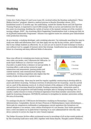Studying
Prevention
Cuban docs Yadira Rojas (C) and Lucia Lunes (R), involved within the Brazilian authorities's ''More
Medical doctors'' program, observe a medical process in Brasilia November eleven, 2013.
Established round a 12 months ago, the undertaking, named the Zambia Nurse and Life Expertise
Training Program, is expected to coach 6,000 younger folks as nurses and midwives over the next
five years via eLearning; doubling the variety of nurses at the moment coming out of the country's
nursing colleges. EAST , the eLearning Africa Supporting Transformation trust, is doing just that via
its â€˜Health Ambassador Programme'. Solunea vous apporte toutes les solutions pour industrialiser
votre production elearning.
As an e-learner, e-studying developer, and e-studying educator, I'm continually searching for ways to
study new skills and information that I can then apply into my day by day actions, and to transfer
that to my college students as effectively. So, in case you are in search of some technique to teach a
new software tool to a gaggle of learners strive that strategy. Gamification has an incredibly bright
future in e-Learning and many different fields of education.
Nous vous offrons le e-studying sous toutes ses formes,
sans ceder aux modes, avec l'obsession de l'efficacite. Le
mode SaaS (Software as a Service) vous permet
d'acceder a la plate-forme a distance en tant qu'utility. E-
Learning offers a safe on-line system for pupil
submissions and assessments, posting grades and
content material, and communication among class
contributors. Growing competition only implies that the
variety of jobs in this sector is prone to soar.
Capacity Constructing - there may be need for regular capability constructing to develop skills to
assist and deliver eLearning. Technical overview of infrastructure for eLearning - must be carried
out as a part of the planning course of. A critical evaluate of the adequacy of the instructing gear
and services for eLearning should be included. Funding eLearning tasks - universities need to
contemplate each progressive and bold funding strategies akin to charging technology fees. It is
usually a useful resource in terms of technical experience from those member universities which
might be eLearning champions. RUFORUM continues to strengthen its member universities within
the area of eLearning.
Un catalogue de plus de 3 500 heures de formation e-studying en Bureautique, Langues,
Administration, Comptabilite, Savoirs de base (Francais et Mathematiques), bases informatiques,....
Notre pole de competences multimedia et pedagogique concoit egalement des formations sur
mesure adaptees a vos metiers, votre culture d'entreprise et a vos besoins. Pour toutes questions
liees a votre inscription sur la plate-forme e-learning et au suivi administratif de votre file, vous
devez contacter le service du stage de votre Conseil regional.
The Online Occasions Archive offers on-demand access to recordings of all on-line events produced
by The eLearning Guild since early 2003, together with Online Boards, Thought Leaders Webinars,
 