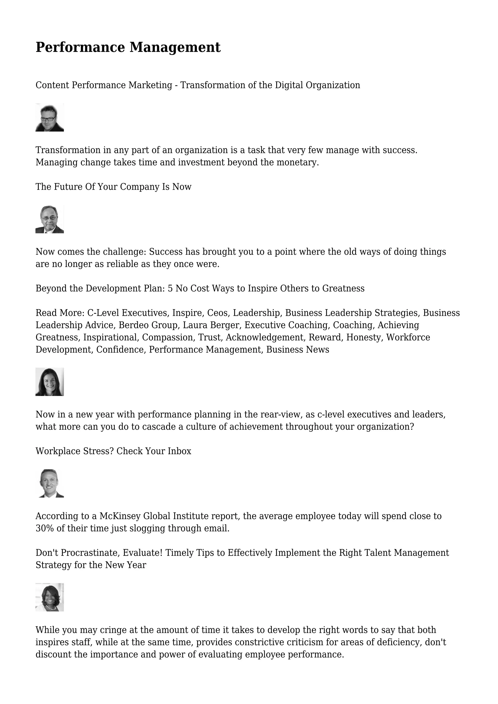 Performance Management
Content Performance Marketing - Transformation of the Digital Organization
Transformation in any part of an organization is a task that very few manage with success.
Managing change takes time and investment beyond the monetary.
The Future Of Your Company Is Now
Now comes the challenge: Success has brought you to a point where the old ways of doing things
are no longer as reliable as they once were.
Beyond the Development Plan: 5 No Cost Ways to Inspire Others to Greatness
Read More: C-Level Executives, Inspire, Ceos, Leadership, Business Leadership Strategies, Business
Leadership Advice, Berdeo Group, Laura Berger, Executive Coaching, Coaching, Achieving
Greatness, Inspirational, Compassion, Trust, Acknowledgement, Reward, Honesty, Workforce
Development, Confidence, Performance Management, Business News
Now in a new year with performance planning in the rear-view, as c-level executives and leaders,
what more can you do to cascade a culture of achievement throughout your organization?
Workplace Stress? Check Your Inbox
According to a McKinsey Global Institute report, the average employee today will spend close to
30% of their time just slogging through email.
Don't Procrastinate, Evaluate! Timely Tips to Effectively Implement the Right Talent Management
Strategy for the New Year
While you may cringe at the amount of time it takes to develop the right words to say that both
inspires staff, while at the same time, provides constrictive criticism for areas of deficiency, don't
discount the importance and power of evaluating employee performance.
 