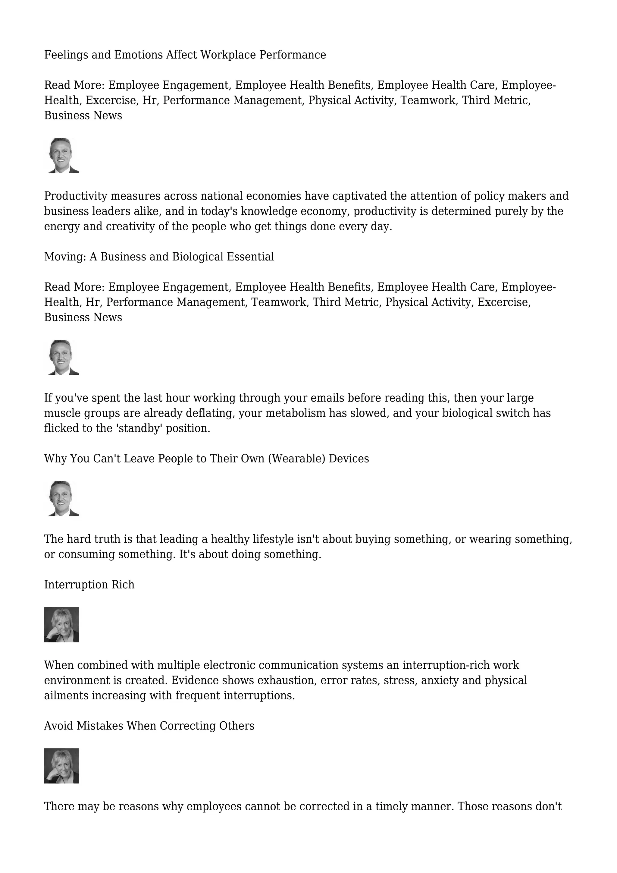 Feelings and Emotions Affect Workplace Performance
Read More: Employee Engagement, Employee Health Benefits, Employee Health Care, Employee-
Health, Excercise, Hr, Performance Management, Physical Activity, Teamwork, Third Metric,
Business News
Productivity measures across national economies have captivated the attention of policy makers and
business leaders alike, and in today's knowledge economy, productivity is determined purely by the
energy and creativity of the people who get things done every day.
Moving: A Business and Biological Essential
Read More: Employee Engagement, Employee Health Benefits, Employee Health Care, Employee-
Health, Hr, Performance Management, Teamwork, Third Metric, Physical Activity, Excercise,
Business News
If you've spent the last hour working through your emails before reading this, then your large
muscle groups are already deflating, your metabolism has slowed, and your biological switch has
flicked to the 'standby' position.
Why You Can't Leave People to Their Own (Wearable) Devices
The hard truth is that leading a healthy lifestyle isn't about buying something, or wearing something,
or consuming something. It's about doing something.
Interruption Rich
When combined with multiple electronic communication systems an interruption-rich work
environment is created. Evidence shows exhaustion, error rates, stress, anxiety and physical
ailments increasing with frequent interruptions.
Avoid Mistakes When Correcting Others
There may be reasons why employees cannot be corrected in a timely manner. Those reasons don't
 