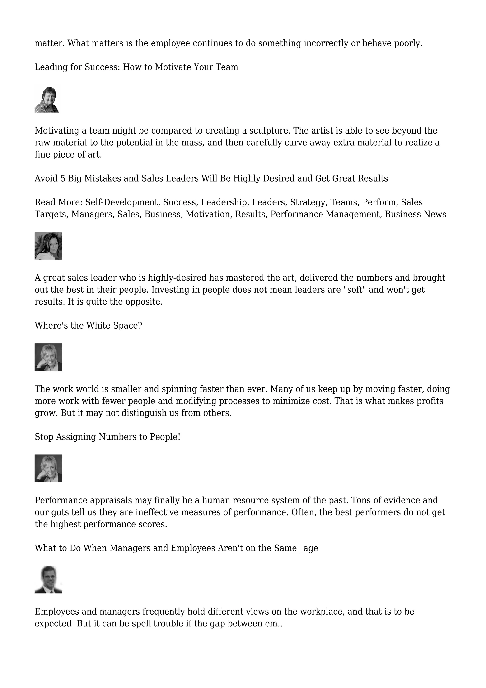 matter. What matters is the employee continues to do something incorrectly or behave poorly.
Leading for Success: How to Motivate Your Team
Motivating a team might be compared to creating a sculpture. The artist is able to see beyond the
raw material to the potential in the mass, and then carefully carve away extra material to realize a
fine piece of art.
Avoid 5 Big Mistakes and Sales Leaders Will Be Highly Desired and Get Great Results
Read More: Self-Development, Success, Leadership, Leaders, Strategy, Teams, Perform, Sales
Targets, Managers, Sales, Business, Motivation, Results, Performance Management, Business News
A great sales leader who is highly-desired has mastered the art, delivered the numbers and brought
out the best in their people. Investing in people does not mean leaders are "soft" and won't get
results. It is quite the opposite.
Where's the White Space?
The work world is smaller and spinning faster than ever. Many of us keep up by moving faster, doing
more work with fewer people and modifying processes to minimize cost. That is what makes profits
grow. But it may not distinguish us from others.
Stop Assigning Numbers to People!
Performance appraisals may finally be a human resource system of the past. Tons of evidence and
our guts tell us they are ineffective measures of performance. Often, the best performers do not get
the highest performance scores.
What to Do When Managers and Employees Aren't on the Same _age
Employees and managers frequently hold different views on the workplace, and that is to be
expected. But it can be spell trouble if the gap between em...
 