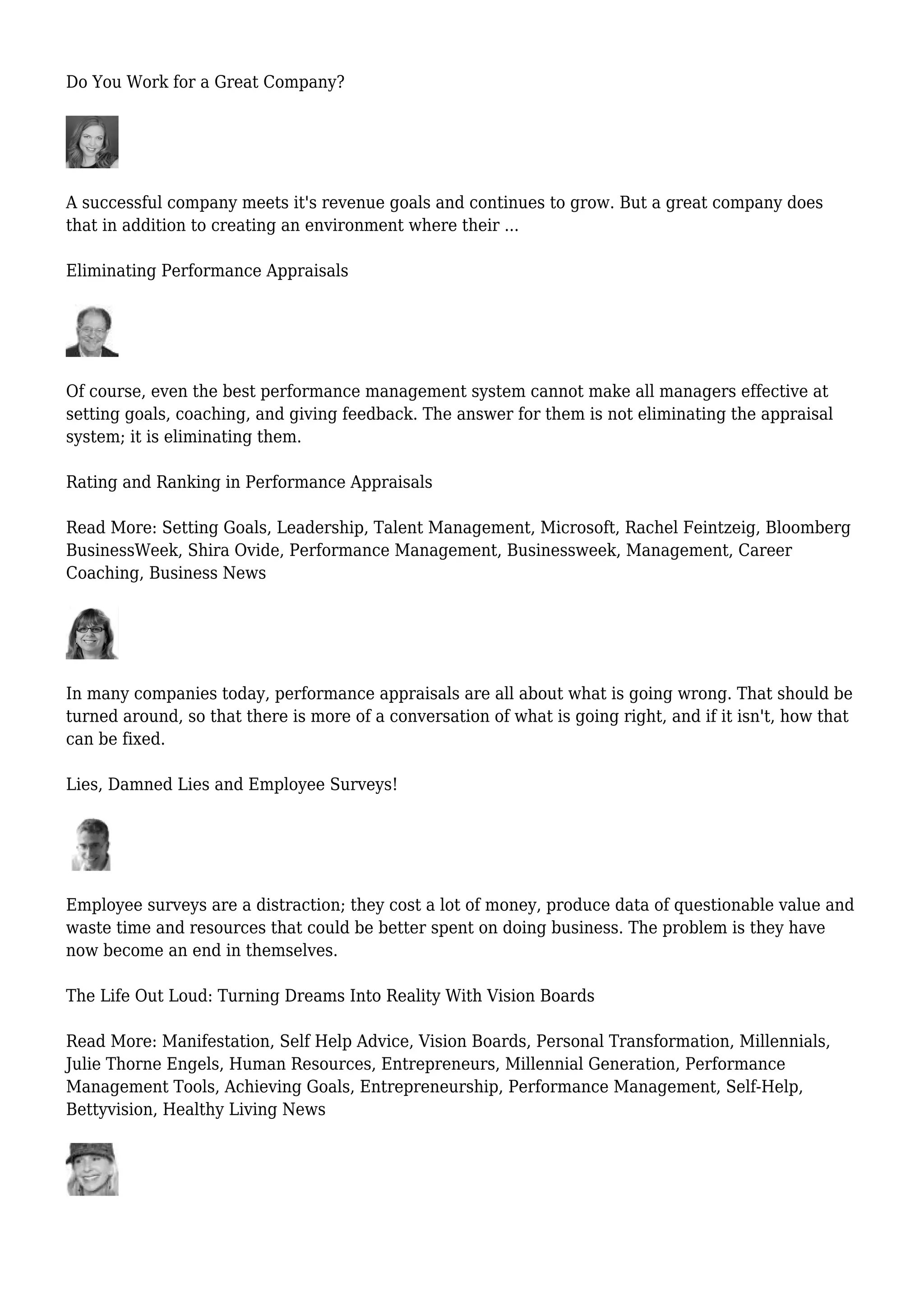 Do You Work for a Great Company?
A successful company meets it's revenue goals and continues to grow. But a great company does
that in addition to creating an environment where their ...
Eliminating Performance Appraisals
Of course, even the best performance management system cannot make all managers effective at
setting goals, coaching, and giving feedback. The answer for them is not eliminating the appraisal
system; it is eliminating them.
Rating and Ranking in Performance Appraisals
Read More: Setting Goals, Leadership, Talent Management, Microsoft, Rachel Feintzeig, Bloomberg
BusinessWeek, Shira Ovide, Performance Management, Businessweek, Management, Career
Coaching, Business News
In many companies today, performance appraisals are all about what is going wrong. That should be
turned around, so that there is more of a conversation of what is going right, and if it isn't, how that
can be fixed.
Lies, Damned Lies and Employee Surveys!
Employee surveys are a distraction; they cost a lot of money, produce data of questionable value and
waste time and resources that could be better spent on doing business. The problem is they have
now become an end in themselves.
The Life Out Loud: Turning Dreams Into Reality With Vision Boards
Read More: Manifestation, Self Help Advice, Vision Boards, Personal Transformation, Millennials,
Julie Thorne Engels, Human Resources, Entrepreneurs, Millennial Generation, Performance
Management Tools, Achieving Goals, Entrepreneurship, Performance Management, Self-Help,
Bettyvision, Healthy Living News
 