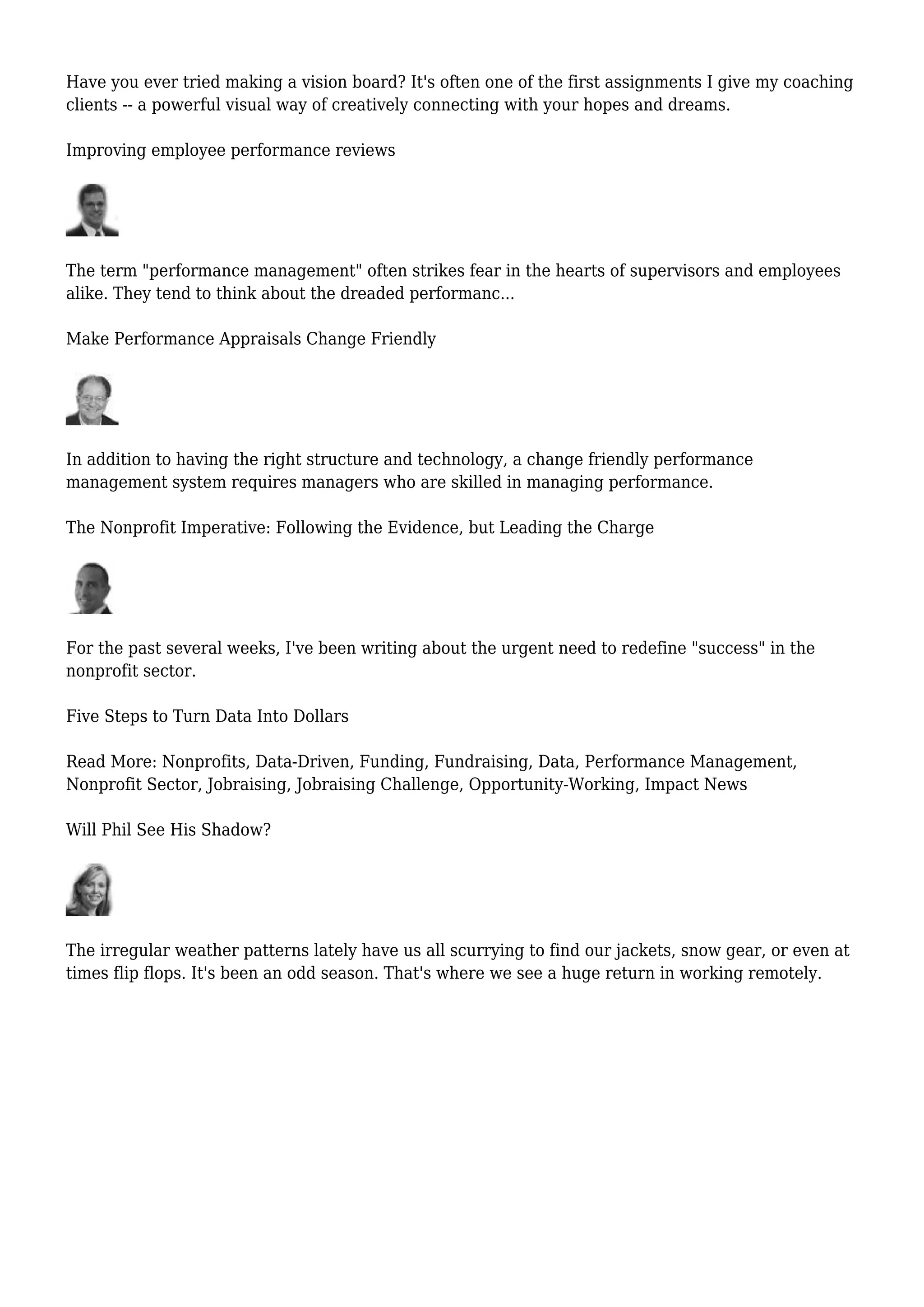 Have you ever tried making a vision board? It's often one of the first assignments I give my coaching
clients -- a powerful visual way of creatively connecting with your hopes and dreams.
Improving employee performance reviews
The term "performance management" often strikes fear in the hearts of supervisors and employees
alike. They tend to think about the dreaded performanc...
Make Performance Appraisals Change Friendly
In addition to having the right structure and technology, a change friendly performance
management system requires managers who are skilled in managing performance.
The Nonprofit Imperative: Following the Evidence, but Leading the Charge
For the past several weeks, I've been writing about the urgent need to redefine "success" in the
nonprofit sector.
Five Steps to Turn Data Into Dollars
Read More: Nonprofits, Data-Driven, Funding, Fundraising, Data, Performance Management,
Nonprofit Sector, Jobraising, Jobraising Challenge, Opportunity-Working, Impact News
Will Phil See His Shadow?
The irregular weather patterns lately have us all scurrying to find our jackets, snow gear, or even at
times flip flops. It's been an odd season. That's where we see a huge return in working remotely.
 