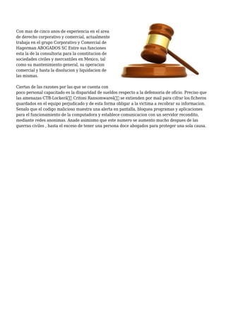Con mas de cinco anos de experiencia en el area
de derecho corporativo y comercial, actualmente
trabaja en el grupo Corporativo y Comercial de
Hagerman ABOGADOS SC Entre sus funciones
esta la de la consultoria para la constitucion de
sociedades civiles y mercantiles en Mexico, tal
como su mantenimiento general, su operacion
comercial y hasta la disolucion y liquidacion de
las mismas.
Ciertas de las razones por las que se cuenta con
poco personal capacitado es la disparidad de sueldos respecto a la defensoria de oficio. Preciso que
las amenazas CTB-Lockerâ€ Critoni Ransomwareâ€ se extienden por mail para cifrar los ficheros
guardados en el equipo perjudicado y de esta forma obligar a la victima a recobrar su informacion.
Senalo que el codigo malicioso muestra una alerta en pantalla, bloquea programas y aplicaciones
para el funcionamiento de la computadora y establece comunicacion con un servidor recondito,
mediante redes anonimas. Anade asimismo que este numero se aumento mucho despues de las
guerras civiles , hasta el exceso de tener una persona doce abogados para proteger una sola causa.
 