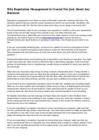 Why Reputation Management Is Crucial For Just About Any
Business
Reputation management is one thing you must understand to generate a business do better. You
should be positive that you continue a good reputation to achieve success usually. Thankfully, this
post will help you with this. Eat this info so when you're done you are going to do exactly fine!
One of several primary ways for you to manage your reputation is usually to claim your organization
brand on the web and take charge of this content of you. Use either KnowEm.com,
UserNameCheck.com or NameChk.com to discover every online instance of your own company name
popping up. Any kind of them can tell you http://www.oshinkai.org if anyone out there is
misrepresenting your small business or speaking ill individuals, even though you just need to use
one.
If you use social media marketing sites, you have to be capable to track the achievements of each
post. There are numerous programs around online to assist you track mentions of the business.
These programs will even informs you of every time a user shares your post with his loved ones
members.
Posting information about social websites sites is important to your business's reputation. You ought
to post many times per week at least to effectively have a advertising campaign. In the event that
posting on social media sites is overwhelming, consider hiring an assistant to create your posts for
you personally.
Make sure your reputation stays strong by trying to attract a dissatisfied client. Trying to better a
customer's bad experience can have them that the satisfaction matters. If you can to accomplish it
online, this is certainly much more beneficial. This will allow other potential clients to find out the
method that you deal with problems, and they can gain more confidence in working with you.
To get started on your organization reputation about the right foot, maintain your branding simple.
Make use of a clean typeface and color palette. Make sure your logo is straightforward and clearly
communicates whatever you do and stand for. These materials must be capable of focus on your
corporate materials. Stay away from using complex and convoluted products in your branding.
Be thankful. Send them a private message and thank them with regard to their feedback when
someone leaves a great review relating to your company. If you can, send your customer a coupon
for the certain percent off on the next purchase like a thanks. If this sounds like difficult, sincerely
thank them for his or her feedback.
If you are responding to a negative comment or review concerning your company, make sure that
you use a professional tone within a respectful way. Your main goal would be to make an impression
on customers to your side. If you come across sounding disrespectful to the original poster, you
might risk making the issue worse for your personal company.
If you are responding to a negative comment or review about your company, make sure that you
utilize a professional tone in a respectful way. Your ultimate goal is always to conquer people to your
side. If you find sounding disrespectful for the original poster, you could risk making the matter
worse for your company.
 