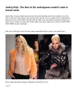 Andrej Pejic: The best of the androgynous model's male &
female looks
Andrej Pejic is being a family name because the gender-bending model wows audiences over the
globe. Folks can't stop asking, is the very fact that a person or even a woman? Pejic's androgynous
appear gives your male model a benefit within his field, as he may walk the particular runway as a
guy or even a woman. everyone who. Study author anna ortiz's online site .is drawn to SITE TOPIC
GOES HERE, stop by or perhaps .
And, yes, he will both. check out Pejic's many memorable looks in which cross gender lines ...
Photo: Adam Berry/Getty Images./ Published: 02/10/2012 4:57:35
1 of 17
 