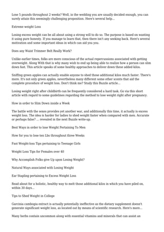 Lose 5 pounds throughout 2 weeks? Well, in the wedding you are usually decided enough, you can
surely attain this seemingly challenging proposition. Here's several help...
Extreme weight Loss
Losing excess weight can be all about using a strong will to do so. The purpose is based on wanting
it using pure honesty. If you manage to learn that, then there isn't any seeking back. Here's several
motivation and some important ideas in which can aid you you.
Does any Waist Trimmer Belt Really Work?
Unlike earlier times, folks are more conscious of the actual repercussions associated with getting
overweight. Along With that is why many wish to end up being able to realize how a person can slim
down fast. This article speaks of some healthy approaches to deliver down these added kilos.
Sniffing green apples can actually enable anyone to shed those additional kilos much faster. There's
more. It's not only green apples, nevertheless many different some other scents that aid the
complete procedure of weight loss. Don't think me? Study this Buzzle article...
Losing weight right after childbirth can be frequently considered a hard task. Go via this short
article with regard to some guidelines regarding the method to lose weight right after pregnancy.
How in order to Slim Down inside a Week
The battle with the sexes provides yet another war, and additionally this time, it actually is excess
weight loss. The idea is harder for ladies to shed weight faster when compared with men. Accurate
or perhaps false? ... revealed in the next Buzzle write-up.
Best Ways in order to lose Weight Pertaining To Men
How for you to lose ten Lbs throughout three Weeks
Fast Weight-loss Tips pertaining to Teenage Girls
Weight Loss Tips for Females over 40
Why Accomplish Folks give Up upon Losing Weight?
Natural Ways associated with Losing Weight
Ear Stapling pertaining to Excess Weight Loss
Read about for a holistic, healthy way to melt those additional kilos in which you have piled on,
within 30 days...
Tips to Shed Weight in College
Garcinia cambogia extract is actually potentially ineffective as the dietary supplement doesn't
generate significant weight loss, as located out by means of scientific research. Here's more...
Many herbs contain uncommon along with essential vitamins and minerals that can assist an
 