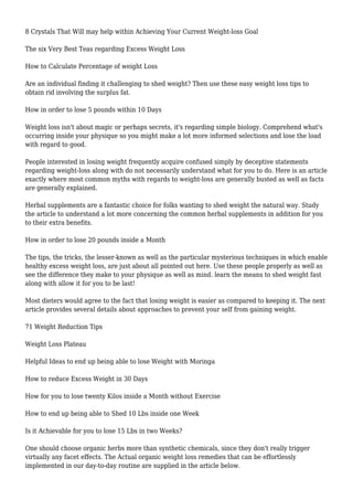 8 Crystals That Will may help within Achieving Your Current Weight-loss Goal
The six Very Best Teas regarding Excess Weight Loss
How to Calculate Percentage of weight Loss
Are an individual finding it challenging to shed weight? Then use these easy weight loss tips to
obtain rid involving the surplus fat.
How in order to lose 5 pounds within 10 Days
Weight loss isn't about magic or perhaps secrets, it's regarding simple biology. Comprehend what's
occurring inside your physique so you might make a lot more informed selections and lose the load
with regard to good.
People interested in losing weight frequently acquire confused simply by deceptive statements
regarding weight-loss along with do not necessarily understand what for you to do. Here is an article
exactly where most common myths with regards to weight-loss are generally busted as well as facts
are generally explained.
Herbal supplements are a fantastic choice for folks wanting to shed weight the natural way. Study
the article to understand a lot more concerning the common herbal supplements in addition for you
to their extra benefits.
How in order to lose 20 pounds inside a Month
The tips, the tricks, the lesser-known as well as the particular mysterious techniques in which enable
healthy excess weight loss, are just about all pointed out here. Use these people properly as well as
see the difference they make to your physique as well as mind. learn the means to shed weight fast
along with allow it for you to be last!
Most dieters would agree to the fact that losing weight is easier as compared to keeping it. The next
article provides several details about approaches to prevent your self from gaining weight.
71 Weight Reduction Tips
Weight Loss Plateau
Helpful Ideas to end up being able to lose Weight with Moringa
How to reduce Excess Weight in 30 Days
How for you to lose twenty Kilos inside a Month without Exercise
How to end up being able to Shed 10 Lbs inside one Week
Is it Achievable for you to lose 15 Lbs in two Weeks?
One should choose organic herbs more than synthetic chemicals, since they don't really trigger
virtually any facet effects. The Actual organic weight loss remedies that can be effortlessly
implemented in our day-to-day routine are supplied in the article below.
 