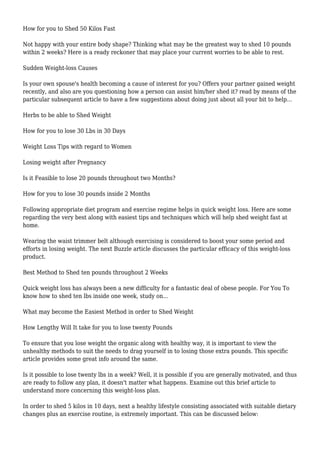 How for you to Shed 50 Kilos Fast
Not happy with your entire body shape? Thinking what may be the greatest way to shed 10 pounds
within 2 weeks? Here is a ready reckoner that may place your current worries to be able to rest.
Sudden Weight-loss Causes
Is your own spouse's health becoming a cause of interest for you? Offers your partner gained weight
recently, and also are you questioning how a person can assist him/her shed it? read by means of the
particular subsequent article to have a few suggestions about doing just about all your bit to help...
Herbs to be able to Shed Weight
How for you to lose 30 Lbs in 30 Days
Weight Loss Tips with regard to Women
Losing weight after Pregnancy
Is it Feasible to lose 20 pounds throughout two Months?
How for you to lose 30 pounds inside 2 Months
Following appropriate diet program and exercise regime helps in quick weight loss. Here are some
regarding the very best along with easiest tips and techniques which will help shed weight fast at
home.
Wearing the waist trimmer belt although exercising is considered to boost your some period and
efforts in losing weight. The next Buzzle article discusses the particular efficacy of this weight-loss
product.
Best Method to Shed ten pounds throughout 2 Weeks
Quick weight loss has always been a new difficulty for a fantastic deal of obese people. For You To
know how to shed ten lbs inside one week, study on...
What may become the Easiest Method in order to Shed Weight
How Lengthy Will It take for you to lose twenty Pounds
To ensure that you lose weight the organic along with healthy way, it is important to view the
unhealthy methods to suit the needs to drag yourself in to losing those extra pounds. This specific
article provides some great info around the same.
Is it possible to lose twenty lbs in a week? Well, it is possible if you are generally motivated, and thus
are ready to follow any plan, it doesn't matter what happens. Examine out this brief article to
understand more concerning this weight-loss plan.
In order to shed 5 kilos in 10 days, next a healthy lifestyle consisting associated with suitable dietary
changes plus an exercise routine, is extremely important. This can be discussed below:
 