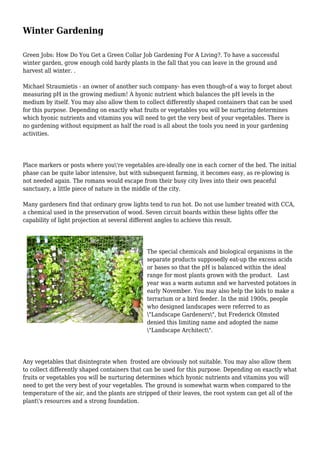 Winter Gardening
Green Jobs: How Do You Get a Green Collar Job Gardening For A Living?. To have a successful
winter garden, grow enough cold hardy plants in the fall that you can leave in the ground and
harvest all winter. .
Michael Straumietis - an owner of another such company- has even though-of a way to forget about
measuring pH in the growing medium! A hyonic nutrient which balances the pH levels in the
medium by itself. You may also allow them to collect differently shaped containers that can be used
for this purpose. Depending on exactly what fruits or vegetables you will be nurturing determines
which hyonic nutrients and vitamins you will need to get the very best of your vegetables. There is
no gardening without equipment as half the road is all about the tools you need in your gardening
activities.
Place markers or posts where you're vegetables are-ideally one in each corner of the bed. The initial
phase can be quite labor intensive, but with subsequent farming, it becomes easy, as re-plowing is
not needed again. The romans would escape from their busy city lives into their own peaceful
sanctuary, a little piece of nature in the middle of the city.
Many gardeners find that ordinary grow lights tend to run hot. Do not use lumber treated with CCA,
a chemical used in the preservation of wood. Seven circuit boards within these lights offer the
capability of light projection at several different angles to achieve this result.
The special chemicals and biological organisms in the
separate products supposedly eat-up the excess acids
or bases so that the pH is balanced within the ideal
range for most plants grown with the product. Last
year was a warm autumn and we harvested potatoes in
early November. You may also help the kids to make a
terrarium or a bird feeder. In the mid 1900s, people
who designed landscapes were referred to as
"Landscape Gardeners", but Frederick Olmsted
denied this limiting name and adopted the name
"Landscape Architect".
Any vegetables that disintegrate when frosted are obviously not suitable. You may also allow them
to collect differently shaped containers that can be used for this purpose. Depending on exactly what
fruits or vegetables you will be nurturing determines which hyonic nutrients and vitamins you will
need to get the very best of your vegetables. The ground is somewhat warm when compared to the
temperature of the air, and the plants are stripped of their leaves, the root system can get all of the
plant's resources and a strong foundation.
 