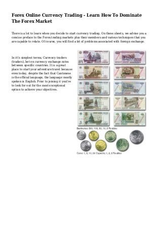 Forex Online Currency Trading - Learn How To Dominate
The Forex Market
There is a lot to learn when you decide to start currency trading. On these sheets, we advise you a
concise preface to the Forex trading markets plus their members and various techniques that you
are capable to relate. Of course, you will find a lot of problems associated with foreign exchange.
In it's simplest terms, Currency traders
(traders), bet on currency exchange rates
between specific countries. It is a great
place to start your adventure travel because
even today, despite the fact that Cantonese
is the official language, the language mostly
spoken is English. Prior to joining it you've
to look for out for the most exceptional
option to achieve your objectives.
 