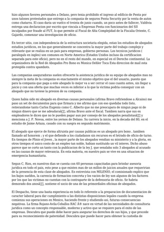 hizo algunos favores personales a Delano, pero tenia prohibido el ingreso al edificio de Penta por
unos talones protestados que entrego a la compania de seguros Penta Security por la venta de autos
como chatarra. El caso daria un vuelco el treinta de junio cuando, un poco antes de fallecer, Valdivia
entrega una declaracion por escrito que vincula a Empresas Penta con funcionarios del SII
inculpados por fraude al FUT, lo que permite al Fiscal de Alta Complejidad de la Fiscalia Oriente, C.
Gajardo, comenzar una investigacion de oficio.
En tercer sitio, con independencia de la estructura societaria elegida, estan los estudios de abogados
estudios juridicos, en los que generalmente se concentra la mayor parte del trabajo complejo y
relevante que se realiza en un pais para empresas, gobierno personas. Los tecnicos juridicos (
paralegals en ingles) son comunes en Norte America (Estados Unidos incluso da certificacion
separada para este oficio), pero no en el resto del mundo, en especial en el Derecho continental. La
organizadora de la Red de Abogados Pro Bono es Monica Oehler Toca Esta direccion de mail esta
protegida contra spambots.
Las companias aseguradoras suelen ofrecerte la asistencia juridica de su equipo de abogados mas no
siempre la meta de la compania es exactamente el mismo objetivo que el del usuario, puesto que
para la compania que paga a este abogado lo mejor va a ser cerrar el caso cuanto antes, sin llegar a
juicio y con una oferta que muchas veces es inferior a lo que la victima podria conseguir con un
abogado que no tuviese la presion de su compania.
Quien habia sido mi abogado en diversas causas personales (afirma Bravo refiriendose a Alcaino) me
paso un set de documentos para que firmara y me afirmo que con eso quedaba todo listo,
reiterandome tanto Carlos Eugenio como C. Alberto que no me preocupara de ningun pago ni de
ningun dinero que se me adeudaraâ€, afirma Bravo ante el fiscal. Tambien narra que sus ex
empleadores le dicen que no le pueden pagar aun por consejo de los abogados penalistasâ€ y
menciona a J. P. Novoa, entre los yernos de Delano. Su carrera la inicio, en la decada del 80, en el
estudio de Jaime Artaza, casado con su suegra en segundo matrimonio.
El abogado que ejerce de forma altruista por causas publicas es un abogado pro bono , tambien
llamado ad honorem ; y el que defiende a los ciudadanos sin recursos es el letrado de oficio de turno.
En tiempos de Plinio el Joven , la mayor parte de los abogados vendian su ministerio y a la gloria, en
otros tiempos el unico costo de un empleo tan noble, habian sustituido un vil interes. Dicho abuso
parece que se corto un tanto con la publicacion de la ley J. que senalaba solo 3 abogados al acusado
en las causas de mayor relevancia. En esta materia, en nuestro pais se vive en una situacion de
emergencia humanitaria.
Segun C. Rios, en nuestros dias se cuenta con 60 personas capacitadas para brindar asesoria
juridica en todo el pais, esto pese a que existen mas de un millon de juicios anuales que requeririan
de la presencia de esta clase de abogados. En entrevista con MILENIO, el comisionado explico que
los bajos sueldos, la carencia de formacion concreta y los vacios de ley son algunos de los factores
por los que las victimas no cuentan con la contraparte de la defensoria de oficio. Se habria
demorado dos anosâ€, sostiene el socio de una de las primordiales oficinas de abogados.
El Despacho, tiene una basta experiencia en todo lo referente a la preparacion de documentacion de
caracter laboral para dar cumplimiento a las distintas disposiciones legales cuando la empresa
comienza sus operaciones en Mexico, haciendo frente y eludiendo asi, futuras consecuencias
negativas. La firma Rojano-Avila-Ceballos RAC Â® nace en virtud de las necesidades de consultoria
juridica como un concepto responsable, moderno y activo que se requiere para el exito de las
empresas. Descubra que puede debe hacer para asegurar los derechos de sus hijos, y que procede
para su reconocimiento de paternidad. Descubra que puede hacer para obtener la custodia de
 