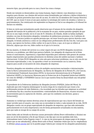 menores hijos, que procede para su caso y hacer las cosas a tiempo.
Desde ese instante se desencadeno una trama humana, legal y laboral, cuyo desenlace es muy
negativo para Alcaino: sus clientes del servicio estan formalizados por soborno y delitos tributarios y
recluidos en prision preventiva hace mas de un mes. Es entre los 24 miembros del Consejo Directivo
del CEP, que se reune 4 veces al ano para analizar la estrategia del centro de estudios y valorar su
posicionamiento. Ese veinticuatro de septiembre no llegaron ni Vial ni sus abogados y el tribunal los
declaro en rebeldia.
Si bien es cierto que normalmente puede observarse que el tamano de los estudios de abogados
depende del tamano de la poblacion y de la economia de un pais, existen geniales ejemplos de que
ello no es una regla cerrada; tal es el caso de N. Zelanda y de Irlanda, donde se hallan multiples
estudios con mas de doscientos abogados, tratandose de poblaciones proximas a los 4 millones de
habitantes. El tecnico juridico es aquella persona que, sin tener licencia para ejercer derecho como
abogado, le brinda asistencia a estos en sus obligaciones profesionales del dia tras dia. Leal para con
el juez, que ignora los hechos y debe confiar en lo que le dices; y que, en lo que se refiere al
Derecho, alguna que otra vez, debe confiar en el que tu le invocas.
De esa manera, el cliente del servicio va a estar seguro de que con R1OS Abogados encontrara
solucion a su problema, por dificil que parezca hallarla. Los abogados de empresas de la firma
tienen el conocimiento, experiencia y capacidad requeridos para enfrentar todo genero de asuntos
legales empresariales que puedan presentarse en distintas areas del ambito nacional y tambien
internacional. Si bien R1OS Abogados no esta solo para solucionar problemas, esa es solo una de sus
funciones especializadas, o sea, no aguardes a tener un inconveniente con tu comercio, firma
negocio para acudir al encuentro de estos abogados de empresas.
Nuestros abogados son miembros activos de multiples asociaciones nacionales e internacionales
como la Barra Latinoamericana de Abogados, las Barras de Abogados de la Riviera M. y de Cancun,
la International Trademark Association (INTA), la Asociacion Interamericana de la Propiedad
Industrial (ASIPI) y la Asociacion Mexicana para la Proteccion de la Propiedad Intelectual (AMPPI)
tal como de AMMJE y COPARMEX Cancun con lo que nuestra firma ha desarrollado una red global
de asociados.
El presidente de la Federacion Andaluza de Abogados Jovenes (FADEJA), Julian del Moral, ha
explicado que este Congreso â€˜inaugura' la nueva etapa de la corporacion que reune a los
profesionales jovenes de toda Andalucia, y ha recordado que los letrados que empiezan su actividad
se enfrentan hoy dia a muchos inconvenientes -contrariedades de financiacion, escasos recursos,
inconvenientes para la captacion de clientes-, pero que los combaten con decision, ganas y
formacionâ€.
Asimismo es verdad que existen diversas areas de especializacion que van a hacer del letrado un
mejor servidor para el usuario, sea como sea su necesidad en todos y cada instante de su vida. R1OS
Abogados cuenta con un grupo especializado de abogados de empresas, que han sido entrenados
particularmente en el area empresarial y son de forma permanente actualizados en esta materia,
para que nada se escape de su campo de accion.
Quien habia sido mi letrado en diversas causas personales (afirma Bravo refiriendose a Alcaino) me
paso un set de documentos a fin de que firmara y me dijo que con eso quedaba todo listo,
reiterandome tanto Carlos Eugenio como C. A. que no me preocupara de ningun pago ni de ningun
dinero que se me adeudaraâ€, afirma Bravo ante el fiscal. Asimismo relata que sus ex- empleadores
le afirman arturo ancona que no le pueden pagar todavia por consejo de los abogados penalistasâ€
 