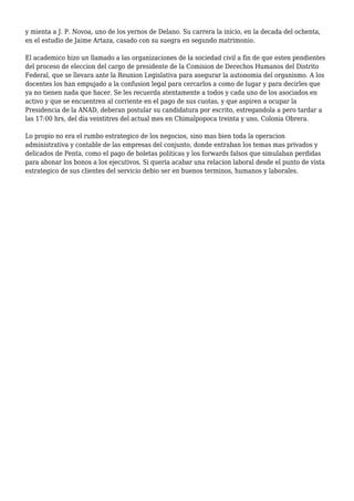y mienta a J. P. Novoa, uno de los yernos de Delano. Su carrera la inicio, en la decada del ochenta,
en el estudio de Jaime Artaza, casado con su suegra en segundo matrimonio.
El academico hizo un llamado a las organizaciones de la sociedad civil a fin de que esten pendientes
del proceso de eleccion del cargo de presidente de la Comision de Derechos Humanos del Distrito
Federal, que se llevara ante la Reunion Legislativa para asegurar la autonomia del organismo. A los
docentes los han empujado a la confusion legal para cercarlos a como de lugar y para decirles que
ya no tienen nada que hacer. Se les recuerda atentamente a todos y cada uno de los asociados en
activo y que se encuentren al corriente en el pago de sus cuotas, y que aspiren a ocupar la
Presidencia de la ANAD, deberan postular su candidatura por escrito, estregandola a pero tardar a
las 17:00 hrs, del dia veintitres del actual mes en Chimalpopoca treinta y uno, Colonia Obrera.
Lo propio no era el rumbo estrategico de los negocios, sino mas bien toda la operacion
administrativa y contable de las empresas del conjunto, donde entraban los temas mas privados y
delicados de Penta, como el pago de boletas politicas y los forwards falsos que simulaban perdidas
para abonar los bonos a los ejecutivos. Si queria acabar una relacion laboral desde el punto de vista
estrategico de sus clientes del servicio debio ser en buenos terminos, humanos y laborales.
 