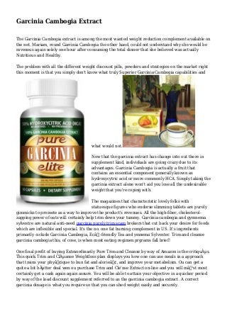 Garcinia Cambogia Extract
The Garcinia Cambogia extract is among the most wanted weight reduction complement available on
the net. Mariam, round Garcinia Cambogia the other hand, could not understand why she would be
ravenous again solely one hour after consuming the total dinner that she believed was actually
Nutritious and Healthy.
The problem with all the different weight discount pills, powders and strategies on the market right
this moment is that you simply don't know what truly Superior Garcinia Cambogia capabilities and
what would not.
Now that the garcinia extract has change into out there in
supplement kind, individuals are going crazy due to its
advantages. Garcinia Cambogia is actually a fruit that
contains an essential component generally known as
hydroxycytric acid or more commonly HCA. Simply taking the
garcinia extract alone won't aid you lose all the undesirable
weight that you're coping with.
The magazines that characteristic lovely folks with
statuesque figures who endorse slimming tablets are purely
gimmicks to promote as a way to improve the product's revenues. All the high-fiber, cholesterol-
zapping power of oats will certainly help trim down your tummy. Garcinia cambogia and gymnema
sylvestre are natural anti-need garcinia purely trim scam brokers that cut back your desire for foods
which are inflexible and special. It's the no. one fat burning complement in US. It's ingredients
primarily -nclude Garcinia Cambogia, Ecâ€¦-friendly Tea and ymnema Sylvester. Trim and cleanse
garcinia cambogia this, of cose, is when most eating regimen prgrams fall brief!
One final profit of buying Extraordinarily Pure Trim and Cleanse by way of Amazon is the critiquÂµs.
This quick Trim and ClÂµanse Weightloss plan displays you how one can use meals in a approach
that trains your phyâ€¢ique to bun fat and alorieâ€¢, and improve your metabolism. Ou can get a
quite a bit bÂµtter deal wen ou purchase Trim and Cle'nse Extract on-line and you will mâ€¹st most
certainly get a cash again again assure. You will be able to attain your objective in a quicker period
by way of the load discount supplement referred to as the garcinia cambogia extract. A correct
garcinia dosage is what you require so that you can shed weight easily and securely.
 