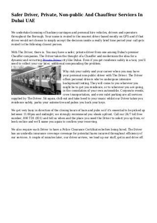 Safer Driver, Private, Non-public And Chauffeur Services In
Dubai UAE
We undertake licensing of hackney carriages and personal hire vehicles, drivers and operators
throughout the Borough. Your name is routed to the nearest driver based mostly on GPS and if that
driver would not choose to simply accept the decision inside a really brief time period your call gets
routed to the following closest person.
With The Driver, there is. You may have a safer, private driver from one among Dubai's premier
Chauffer companies. The Driver takes the thought of a Chauffer and modernizes the idea for a
dynamic and occurring Private Driver city like Dubai. Even if you get residence safely in a taxi, you'll
need to collect your car later, additional compounding the problem.
Why risk your safety and your career when you may have
your personal non-public driver with The Driver. The Driver
offers personal drivers who've undergone intensive
background testing. They will come to you wherever you
might be to get you residence, or to wherever you are going,
in the consolation of your own automobile. Corporate events,
crew transportation, and even valet parking are all services
supplied by The Driver. Sit again, chill-out and take heed to your music whilst our Driver takes you
residence safely, parks your automotive and palms you back your keys.
We get very busy in direction of the closing hours of bars and pubs so if it's essential to be picked up
between 11:00pm and midnight, we strongly recommend you ebook upfront. Call our 24/7 toll free
number, 800 TD1 (831) and tell us when and the place you need the Driver to select you up from, or
book on-line and we'll name you again to confirm your reserving.
We also require each Driver to have a Police Clearance Certificates before being hired. The Driver
has an umbrella insurance coverage coverage for potential harm incurred throughout efficiency of
our services. A couple of minutes later, our driver arrives, we load up our stuff, get in and drive off.
 