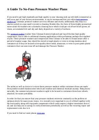 A Guide To No-Fuss Pressure Washer Plans
If you need to get high standards and high quality in your cleaning ends up with both commercial as
well as as part of your factory environments, it can be recommend that you utilize best pressure
washer uk. Coleman pressure washers are very efficient and sturdy; additionally they help in a
shorter period you may need to invest in cleaning. Besides this, the force of these highly pressurized
water assist the washers into a fantastic cleaning force which could get rid of hard stuck grime, oil
stains, accumulated dirt and oily and dusty deposits at a variety of surfaces.
The pressure washer washer from Coleman features high-end and top-of-the-line high quality
components, that is able to withstand cleaning applications while performing perhaps the toughest
of jobs. These pressure washers and compressors from Colman to be able to remain intact after a
period of regular usage, they should be stored in tough plastic or even in strong stainless-steel
containers as if they are housed in low-quality sheet metal, aluminum, or even in poor grade plastic
containers that can soon wear off and damage the Pressure Washer.
The safest as well as choice is to store these pressure washers within containers those are made
from powder-coated stainless-steel which are weather and chemical resistant anyway. Being heavy
naturally, the commercial pressure washers ought to be housed in containers those have wheels
attached, for easier portability.
In order for that you ensure that your pressure washers reviewsis constantly on the perform at
optimum levels for many years, hence, it is crucially very important to you it is fitted together with
the best quality along with top-grade components which could require a higher investment first of
all, and can help you in saving on costly downtimes periodically as well as the recurring repair and
replacement costs due to it.
If you want to find out more please click now
 