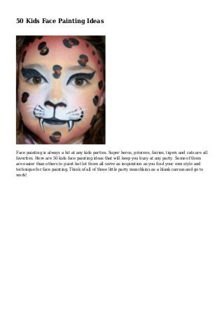 50 Kids Face Painting Ideas
Face painting is always a hit at any kids parties. Super heros, princess, fairies, tigers and cats are all
favorites. Here are 50 kids face painting ideas that will keep you busy at any party. Some of them
are easier than others to paint but let them all serve as inspiration as you find your own style and
technique for face painting. Think of all of those little party munchkins as a blank canvas and go to
work!
 