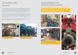 Typical DT-series applications include:
Engine rebuild verification•	
Development•	
DT 2000 Series in engine development DT-3000 Series in portable power verification
DT- dynamometer
Series Overview
The DT-1000SG dynamometer is designed for use with industrial diesel engines at speeds up
to 3,500 rpm continuous and 4,000 rpm intermittent. The DT-1000SG is designed to be
quickly and easily fitted to an engine mounted on a fixed base or mobile engine stand. When
combined with a Go Power Systems instrumentation package, the DT-1000SG allows the
user to achieve precise and repeatable testing results with minimum set-up time.
The DT-range of dynamometers are designed for use with industrial diesel engines at speeds
up to 5000 rpm. It is designed to be quickly and easily fitted to an engine mounted on a fixed
base or mobile engine stand. When combined with a Go Power Systems instrumentation
package, the range allows the user to achieve precise and repeatable testing results with
minimum set-up time.
Go Power Systems has available cooling columns, engine carts, engine adapters and many
other options and accessories necessary to outfit complete test cells.
Engine adaptation for
DT series dynamometers:
SAE flywheel housing adapter: #1/2-4 standard (0  00 available)
Universal SAE flywheel adapters: Available for most engines.
We also design custom adapters. Call for details.
60 GO POWER SYSTEMS 61GO POWER SYSTEMS
 