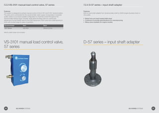 7.2.3 VS-3101 manual load control valve, 57 series
Features:
The system is designed to achieve manual control of the D-357 and D-557 dynamometers.
The valve unit is connected into the dynamometer water supply. Incorporates 2 industrial-
quality valves in a compact parallel configuration to maximize control throughout the
dynamometer testing range. Includes: large globe throttling valve for coarse load
adjustment  small needle valve for fine load adjustment. Each valve has a billet-aluminium
knob with knurled edge for ease of operation.
Dynamometer Item Barb
D57 Series VS-3101 25mm (1.0 in)
Inlet  outlet hoses not included.
VS-3101 manual load control valve,
57 series
7.2.4 D-57 series – input shaft adapter
Features:
Bolt-on input shaft adapter from dynamometer shaft to 43305 engine flywheel clutch or
drive plate.
Made from pre heat treated billet steel•	
Customer to provide specifications for manufacturing•	
Many sizes available for engine models•	
D-57 series – input shaft adapter
86 GO POWER SYSTEMS 87GO POWER SYSTEMS
 