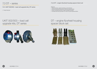 7.3 DT – series
7.3.1 UKIT 002/003 – load cell upgrade kits, DT series
Torque harness•	
UKIT 002/003 – load cell
upgrade kits, DT series
7.3.2 DT – engine flywheel housing spacer block set
Features:
Spacer blocks, spacer bushings, and hardware•	
prevent flywheel interference with the dynamometer•	
when mounted directly to engine flywheel housing.•	
Included with the purchase of a new DT series dynamometer.•	
DT – engine flywheel housing
spacer block set
88 GO POWER SYSTEMS 89GO POWER SYSTEMS
 