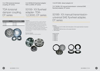 7.4.4 TDA torsional damper
coupling, DT series
7.4.5 50156-XX flywheel adapter
TDA-1,2,3000, DT series
TDA torsional
damper coupling,
DT series
50156- XX flywheel
adapter- TDA-
1,2,3000, DT series
Dynamometer Damper Model (TDA)
DT-1000 TDA-1000
DT-2000 TDA-2000
DT-3000 TDA-3000
Features:
Designed for use with the TDA-1,2,3000. Attaches
directly to flywheel through crankshaft bolts. The
50015 coupling adapter then bolts to the mounted
50156-XX flywheel adapter, followed by attachment
of the 50112 flex coupling to the assembly. The
dynamometer is then mounted to the engine flywheel
housing while the mainshaft engages the splined
drive of the 50112, thereby linking the dynamometer
to the flywheel.
Flywheel Adapter
Many manufactured models available.
7.4.6 DT-DAK- diesel adapter kit
7.4.7 50186- XX manual transmission- universal SAE
flywheel adapter, DT series
50186- XX manual transmission-
universal SAE flywheel adapter,
DT series
Features:
Designed to mount to SAE clutch bolt pattern of the engine flywheel. Customer•	
must specify
clutch size or SAE bolt size on the engine flywheel.
SAE Adapter•	
Adapter Model
50186-08•	
50186-10•	
50186-11•	
50186-14•	
50186-17•	
50186-18•	
96 GO POWER SYSTEMS 97GO POWER SYSTEMS
 