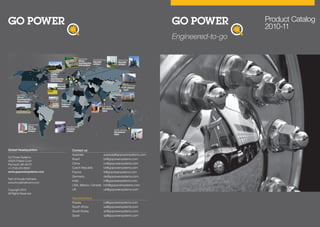 Engineered-to-go
Product Catalog
2010-11
Global Headquarters
Go Power Systems
45225 Polaris Court
Plymouth, MI 48170
+1-(734) 416-8000
www.gopowersystems.com
Part of Froude Hofmann
www.froudehofmann.com
Copyright 2010
All Rights Reserved
GO POWER
SYSTEMS
GO POWER
SYSTEMS
Contact us
Australia australia@gopowersystems.com
Brazil br@gopowersystems.com
China cn@gopowersystems.com
Czech Republic br@gopowersystems.com
France fr@gopowersystems.com
Germany de@gopowersystems.com
India in@gopowersystems.com
USA, Mexico, Canada info@gopowersystems.com
UK uk@gopowersystems.com
Representative
Russia ru@gopowersystems.com
South Africa sa@gopowersystems.com
South Korea sk@gopowersystems.com
Spain sp@gopowersystems.com
GO POWER SYSTEMS
 