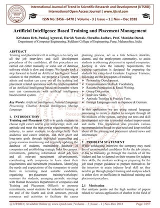 International Journal of Trend in
International Open Access
ISSN No: 2456
@ IJTSRD | Available Online @ www.ijtsrd.com
Artificial Intelligence Based Training
Krishanu Deb, Pankaj Agrawal,
Department of Computer Engineering
ABSTRACT
Training and placement cell in colleges is to carry out
all the job interviews and skill development
procedures of the candidates, all this procedures are
carried out either manually or some sort of database
software which is slow and sloppy, We hereby took a
step forward to build an Artificial Intelligence based
solution to the problem, we propose a system where
admin and student can carry out all the training and
placement related operations with the implementation
of an Artificial Intelligence based environment where
user can communicate with artificial intelligence
based control system.
Key Words: Artificial Intelligence, Natural Language
Processing, Chatbot, Articial Intelligence Markup
Language
1. INTRODUCTION
Training and Placement Cell is to guide students to
choose right career and to give knowledge, skill, and
aptitude and meet the man power requirements of the
industry, to assist students to develop/clarify their
academic and career interests, and their short and
long-term goals through individual counseling and
group sessions maintaining and regularly upd
database of students, maintaining database of
companies and establishing strategic links for campus
recruitments, gathering information about job fairs
and all relevant recruitment advertisements,
coordinating with companies to learn about their
requirements and recruitment procedures
the needs and expectations of the companies to assist
them in recruiting most suitable candidate
organizing pre-placement training/
seminars for students, arranging periodic meetings
with Human Resources Department of companies and
Training and Placement Officer's to promote
recruitments, assist students for industrial training at
the end of the fourth and sixth semester,
resources and activities to facilitate the career
International Journal of Trend in Scientific Research and Development (IJTSRD)
International Open Access Journal | www.ijtsrd.com
ISSN No: 2456 - 6470 | Volume - 3 | Issue – 1 | Nov
www.ijtsrd.com | Volume – 3 | Issue – 1 | Nov-Dec 2018
al Intelligence Based Training and Placement Management
Pankaj Agrawal, Harish Nawale, Shradha Jadhav, Prof. Manisha Darak
Computer Engineering, Siddhant College of Engineering, Pune, Mahara
Training and placement cell in colleges is to carry out
all the job interviews and skill development
procedures of the candidates, all this procedures are
carried out either manually or some sort of database
e hereby took a
step forward to build an Artificial Intelligence based
solution to the problem, we propose a system where
admin and student can carry out all the training and
placement related operations with the implementation
e based environment where
user can communicate with artificial intelligence
Artificial Intelligence, Natural Language
Processing, Chatbot, Articial Intelligence Markup
Cell is to guide students to
choose right career and to give knowledge, skill, and
requirements of the
o assist students to develop/clarify their
academic and career interests, and their short and
term goals through individual counseling and
aintaining and regularly updating the
aining database of
links for campus
athering information about job fairs
ant recruitment advertisements,
oordinating with companies to learn about their
recruitment procedures, identifying
the needs and expectations of the companies to assist
them in recruiting most suitable candidates,
training/workshops/
rranging periodic meetings
Department of companies and
's to promote
assist students for industrial training at
h and sixth semester, provide
te the career
planning process, act as a
alumni, and the employment community,
students in obtaining placement in reputed companies.
Keeping in view the industry requirements, the
training curriculum is designed for preparing the
students for entry-level Graduat
following are the keyaspects of training
Personality Development.
Communication Skills & Vocabulary
Resume Preparation & Email Writing
Group Discussion.
Interview Skills.
Aptitude Training & Practice Tests
Foreign Languages such as
In this application we are using
processing to create a chatbot to navigate throug
the modules of the system, carrying out tests and skill
development activites to moniter student improvement
and skills. This application also provides
recommandation based on user need
about all the training and placement related news and
information.
2. PROBLEM STATEMENT
While conducting interview the company may
list of recommanded candidates fit for the job
it has to manually go through the records of all the
student and has to depend on their resume for judging
their skills, the students seeking or preparing for the
job need proper guidance to prepare th
the interview to attain industry level skill set they
need to go through proper training and analysis which
is either slow or inefficient in traditional training and
placement procedure.
2.1 Motivation
Our analysis points out the high numb
related to various application of chatbot in the field of
Research and Development (IJTSRD)
www.ijtsrd.com
1 | Nov – Dec 2018
Dec 2018 Page: 1057
nd Placement Management
Shradha Jadhav, Prof. Manisha Darak
Maharashtra, India
act as a link between students,
, and the employment community, to assist
students in obtaining placement in reputed companies.
Keeping in view the industry requirements, the
training curriculum is designed for preparing the
level Graduate Engineer Trainees,
following are the keyaspects of training
Communication Skills & Vocabulary.
& Email Writing.
Aptitude Training & Practice Tests.
Foreign Languages such as Japanese & German.
on we are using natural language
to create a chatbot to navigate through all
carrying out tests and skill
development activites to moniter student improvement
application also provides various
recommandation based on user need and keep notified
about all the training and placement related news and
STATEMENT
While conducting interview the company may need
list of recommanded candidates fit for the job criteria,
it has to manually go through the records of all the
student and has to depend on their resume for judging
the students seeking or preparing for the
job need proper guidance to prepare themselves for
the interview to attain industry level skill set they
need to go through proper training and analysis which
inefficient in traditional training and
Our analysis points out the high number of papers
various application of chatbot in the field of
 