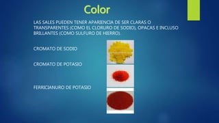 LAS SALES PUEDEN TENER APARIENCIA DE SER CLARAS O
TRANSPARENTES (COMO EL CLORURO DE SODIO), OPACAS E INCLUSO
BRILLANTES (COMO SULFURO DE HIERRO).
CROMATO DE SODIO
CROMATO DE POTASIO
FERRICIANURO DE POTASIO
 