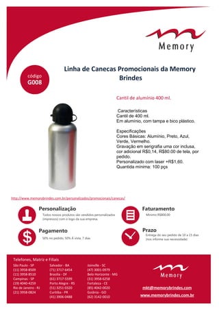 código
Linha de Canecas Promocionais da Memory
Brindes
G008
Características
Cantil de 400 ml.
Em alumínio, com tampa e bico plástico.
Especificações
Cores Básicas: Alumínio, Preto, Azul,
Verde, Vermelho.
Gravação em serigrafia uma cor inclusa,
cor adicional R$0,14, R$80.00 de tela, por
pedido.
Personalizado com laser +R$1,60.
Quantida mínima: 100 pçs
Cantil de alumínio 400 ml.
http://www.memorybrindes.com.br/personalizados/promocionais/canecas/
São Paulo - SP
(11) 3958-8509
(11) 3958-8510
Campinas - SP
(19) 4040-4259
Rio de Janeiro - RJ
(21) 3958-0824
Salvador - BA
(71) 3717-6454
Brasilia - DF
(61) 3717-5599
Porto Alegre - RS
(51) 3251-0320
Curitiba - PR
(41) 3906-0488
Joinville - SC
(47) 3001-0979
Belo Horizonte - MG
(31) 3958-6258
Fortaleza - CE
(85) 4042-0020
Goiânia - GO
(62) 3142-0010
Telefones, Matriz e Filiais
www.memorybrindes.com.br
mkt@memorybrindes.com