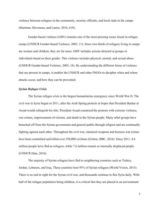 violence between refugees in the community, security officials, and local raids in the camps
(Hartman, Deveneau, and Lanier, 2016, 618).
Gender-based violence (GBV) remains one of the most pressing issues found in refugee
camps (UNHCR Gender-based Violence, 2003, 11). Since two-thirds of refugees living in camps
are women and children, they are far more. GBV includes actions directed at groups or
individuals based on their gender. This violence includes physical, mental, and sexual abuse
(UNHCR Gender-based Violence, 2003, 18). By understanding the different forms of violence
that are present in camps, it enables the UNHCR and other INGOs to decipher when and where
attacks occur, and how they can be prevented.
Syrian Refugee Crisis
The Syrian refugee crisis is the largest humanitarian emergency since World War II. The
civil war in Syria began in 2011, after the Arab Spring protests in hopes that President Bashar al
Assad would relinquish his title. President Assad countered the protests with extreme violence,
war crimes, imprisonment of citizens, and death to the Syrian people. Many rebel groups have
branched off from the Syrian government and general public through religion and are continually
fighting against each other. Throughout the civil war, chemical weapons and heinous war crimes
have been committed and killed over 250,000 civilians (Gritten, BBC, 2016). Since 2011, 4.6
million people have fled as refugees, while 7.6 million remain as internally displaced people
(UNHCR Data, 2016).
The majority of Syrian refugees have fled to neighboring countries such as Turkey,
Jordan, Lebanon, and Iraq. These countries host 95% of Syrian refugees (World Vision, 2015).
There is no end in sight for the Syrian civil war, and thousands continue to flee Syria daily. With
half of the refugee population being children, it is critical that they are placed in an environment
7
 