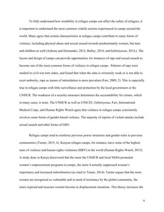 To fully understand how instability in refugee camps can affect the safety of refugees, it
is important to understand the most common volatile actions experienced in camps around the
world. Many agree that certain characteristics in refugee camps contribute to many forms of
violence, including physical abuse and sexual assault towards predominately women, but men
and children as well (Aubone and Hernandez, 2012; Bulley, 2014; and Gebreiyosus, 2014;). The
layout and design of camps can provide opportunities for instances of rape and sexual assault to
become one of the most common forms of violence in refugee camps. Patterns of rape were
studied in civil-war torn states, and found that when the state is extremely weak or is not able to
exert authority, rape as means of intimidation is more prevalent (Farr, 2009, 2). This is especially
true in refugee camps with little surveillance and protection by the local government or the
UNHCR. The weakness of a security measures determines the accountability for crimes, which
in many cases, is none. The UNHCR as well as UNICEF, Gebreiyosus, Farr, International
Medical Corps, and Human Rights Watch agree that violence in refugee camps consistently
involves some forms of gender-based violence. The majority of reports of violent attacks include
sexual assault and other forms of GBV.
Refugee camps tend to reinforce previous power structures and gender-roles in previous
communities (Turner, 2015, 6). Kenyan refugee camps, for instance, have some of the highest
rates of violence and human rights violations (HRV) in the world (Human Rights Watch, 2015).
A study done in Kenya discovered that the more the UNHCR and local NGOs promoted
women’s empowerment programs in camps, the more it actually suppressed women’s
importance and increased subordination (as cited in Turner, 2014). Turner argues that the more
women are recognized as vulnerable and in need of assistance by the global community, the
more exposed and insecure women become in displacement situations. This theory increases the
9
 